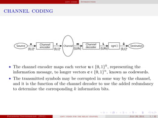 ldpc codes Introduction
channel coding
Source encoder Channel decoder sgn( ) Destination
u
{0,1}k
{0,1}n
c m
{LLRs}
L
{LLRs}
ûChannel Channel
{0,1}k
• The channel encoder maps each vector u ∈ {0,1}k
, representing the
information message, to longer vectors c ∈ {0,1}n
, known as codewords.
• The transmitted symbols may be corrupted in some way by the channel,
and it is the function of the channel decoder to use the added redundancy
to determine the corresponding k information bits.
Panagiotis Chatzinikolaou (TUC) ldpc codes for the relay channel July 29, 2014 1 / 42
 