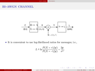 ldpc codes Decoding
bi-awgn channel
+
• It is convenient to use log-likelihood ratios for messages; i.e.,
L ≜ ln
P(X = +1/y)
P(X = −1/y)
=
2y
σ2
.
Panagiotis Chatzinikolaou (TUC) ldpc codes for the relay channel July 29, 2014 16 / 42
 