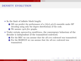 ldpc codes Design
density evolution
• In the limit of inﬁnite block length:
1 DE can predict the performance of a (λ(x), ρ(x)) ensemble under BP
decoding using only the degree distributions of the code.
2 We assume cycle-free graphs.
• Under certain symmetry conditions, the convergence behaviour of the
decoder is independent of the transmitted codeword.
1 For the BEC we can assume that the all-zero codeword was transmitted.
2 For the BIAWGN we can assume that the all-one codeword was
transmitted.
Panagiotis Chatzinikolaou (TUC) ldpc codes for the relay channel July 29, 2014 22 / 42
 