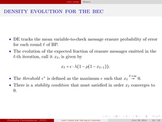 ldpc codes Design
density evolution for the bec
• DE tracks the mean variable-to-check message erasure probability of error
for each round of BP.
• The evolution of the expected fraction of erasure messages emitted in the
-th iteration, call it x , is given by
x = ⋅ λ(1 − ρ(1 − x −1)).
• The threshold ∗
is deﬁned as the maximum such that x
→∞
→ 0.
• There is a stability condition that must satisﬁed in order x converges to
0.
Panagiotis Chatzinikolaou (TUC) ldpc codes for the relay channel July 29, 2014 23 / 42
 