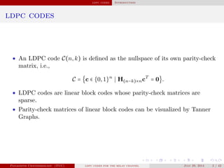 ldpc codes Introduction
ldpc codes
• An LDPC code C(n,k) is deﬁned as the nullspace of its own parity-check
matrix, i.e.,
C = {c ∈ {0,1}n
H(n−k)×ncT
= 0}.
• LDPC codes are linear block codes whose parity-check matrices are
sparse.
• Parity-check matrices of linear block codes can be visualized by Tanner
Graphs.
Panagiotis Chatzinikolaou (TUC) ldpc codes for the relay channel July 29, 2014 2 / 42
 