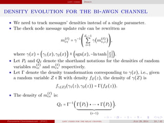 ldpc codes Design
density evolution for the bi-awgn channel
• We need to track messages’ densities instead of a single parameter.
• The check node message update rule can be rewritten as
m( )
cv = γ−1⎛
⎝
dc−1
∑
i=1
γ(m( )
vic)
⎞
⎠
,
where γ(x) = (γ1(x),γ2(x)) ≜ (sgn(x),−lntanh x
2
).
• Let P and Q denote the shorthand notations for the densities of random
variables m
( )
vc and m
( )
cv respectively.
• Let Γ denote the density transformation corresponding to γ(x), i.e., given
a random variable Z ∈ R with density fZ(z), the density of γ(Z) is
fγ(Z)(γ1(z),γ2(z)) = Γ(fZ(z)).
• The density of m
( )
cv is:
Q = Γ−1
(Γ(P ) ⋆ ⋯ ⋆ Γ(P )
(i−1)
).
Panagiotis Chatzinikolaou (TUC) ldpc codes for the relay channel July 29, 2014 24 / 42
 