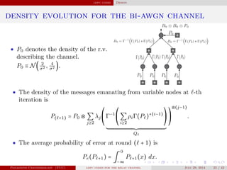 ldpc codes Design
density evolution for the bi-awgn channel
• P0 denotes the density of the r.v.
describing the channel.
P0 ≡ N( 2
σ2 , 4
σ2 ).
• The density of the messages emanating from variable nodes at -th
iteration is
P( +1) = P0 ⊗ ∑
j≥2
λj
⎛
⎝
Γ−1⎛
⎝
∑
i≥2
ρiΓ(P )⋆(i−1)⎞
⎠
Q
⎞
⎠
⊗(j−1)
.
• The average probability of error at round ( + 1) is
Pe(P +1) = ∫
0
−∞
P +1(x) dx.
Panagiotis Chatzinikolaou (TUC) ldpc codes for the relay channel July 29, 2014 25 / 42
 