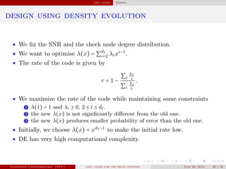 ldpc codes Design
design using density evolution
• We ﬁx the SNR and the check node degree distribution.
• We want to optimise λ(x) = ∑
d
i=2 λixi−1
.
• The rate of the code is given by
r = 1 −
∑i
ρi
i
∑i
λi
i
.
• We maximize the rate of the code while maintaining some constraints
1 λ(1) = 1 and λi ≥ 0, 2 ≤ i ≤ d .
2 the new λ(x) is not signiﬁcantly diﬀerent from the old one.
3 the new λ(x) produces smaller probability of error than the old one.
• Initially, we choose λ(x) = xd −1
to make the initial rate low.
• DE has very high computational complexity.
Panagiotis Chatzinikolaou (TUC) ldpc codes for the relay channel July 29, 2014 26 / 42
 