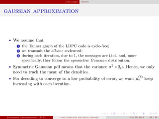 ldpc codes Design
gaussian approximation
• We assume that
1 the Tanner graph of the LDPC code is cycle-free;
2 we transmit the all-one codeword;
3 during each iteration, due to 1, the messages are i.i.d. and, more
speciﬁcally, they follow the symmetric Gaussian distribution.
• Symmetric Gaussian pdf means that the variance σ2
= 2µ. Hence, we only
need to track the mean of the densities.
• For decoding to converge to a low probability of error, we want µ
( )
v keep
increasing with each iteration.
Panagiotis Chatzinikolaou (TUC) ldpc codes for the relay channel July 29, 2014 28 / 42
 