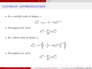 ldpc codes Design
gaussian approximation
• At a variable node of degree i:
µ
( )
v,i = µu0 + (i − 1)µ( −1)
u .
• Averaging over λ(x):
µ( )
v = ∑
i≥2
λiµ
( )
v,i .
• At a check node of degree j:
µ
( )
u,j = φ−1⎛
⎝
1 − [1 − φ(µ( )
v )]
j−1⎞
⎠
.
• Averaging over ρ(x):
µ( )
u = ∑
j≥2
ρjµ
( )
u,j.
Panagiotis Chatzinikolaou (TUC) ldpc codes for the relay channel July 29, 2014 29 / 42
 
