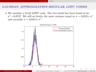 ldpc codes Design
gaussian approximation-regular ldpc codes
• We consider a (3,6) LDPC code. The threshold has been found to be
σ∗
= 0.8747. We will set ﬁrstly the noise variance equal to σ = 0,8511< σ∗
and secondly σ = 0,9411> σ∗
.
−10 0 10 20 30 40 50
0
0.05
0.1
0.15
0.2
Initial pdf, regular, n=2000
Density Evolution
assuming N~(m,2m)
Panagiotis Chatzinikolaou (TUC) ldpc codes for the relay channel July 29, 2014 30 / 42
 