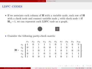 ldpc codes Introduction
ldpc codes
• If we associate each column of H with a variable node, each row of H
with a check node and connect variable node j with check node i iﬀ
Hij = 1, we can represent each LDPC code as a graph.
• Consider the following parity-check matrix:
H =
x1 x2 x3 x4 x5 x6 x7 x8 x9 x10
⎡
⎢
⎢
⎢
⎢
⎢
⎢
⎢
⎢
⎣
⎤
⎥
⎥
⎥
⎥
⎥
⎥
⎥
⎥
⎦
c1 1 0 1 1 1 0 1 1 0 0
c2 0 1 1 0 0 1 1 0 1 1
c3 1 1 0 1 1 1 0 1 0 0
c4 0 1 1 0 1 0 1 0 1 1
c5 1 0 0 1 0 1 0 1 1 1
.
Panagiotis Chatzinikolaou (TUC) ldpc codes for the relay channel July 29, 2014 3 / 42
 