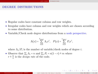 ldpc codes Introduction
degree distributions
• Regular codes have constant column and row weights.
• Irregular codes have column and row weights which are chosen according
to some distribution.
• Variable/Check node degree distributions from a node perspective.
Λ(x) =
max
∑
i≥2
Λixi
, P(x) =
rmax
∑
i≥2
Pixi
,
where Λi/Pi is the number of variable/check nodes of degree i.
• Observe that ∑i Λi = n and ∑i Pi = n(1 − r) ≜ m where
r ≜ k
n
is the design rate of the code.
Panagiotis Chatzinikolaou (TUC) ldpc codes for the relay channel July 29, 2014 5 / 42
 