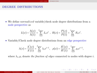ldpc codes Introduction
degree distributions
• We deﬁne normalized variable/check node degree distributions from a
node perspective as
L(x) =
Λ(x)
Λ(1)
=
max
∑
i≥2
Lixi
, R(x) =
P(x)
P(1)
=
rmax
∑
i≥2
Rixi
.
• Variable/Check node degree distributions from an edge perspective
λ(x) =
Λ
′
(x)
Λ′
(1)
=
max
∑
i≥2
λixi−1
, ρ(x) =
R
′
(x)
R′
(1)
=
rmax
∑
i≥2
ρixi−1
,
where λi,ρi denote the fraction of edges connected to nodes with degree i.
Panagiotis Chatzinikolaou (TUC) ldpc codes for the relay channel July 29, 2014 6 / 42
 