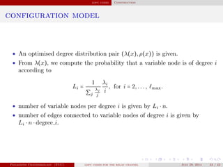 ldpc codes Construction
configuration model
• An optimised degree distribution pair (λ(x),ρ(x)) is given.
• From λ(x), we compute the probability that a variable node is of degree i
according to
Li =
1
∑j
λj
j
λi
i
, for i = 2,..., max.
• number of variable nodes per degree i is given by Li ⋅ n.
• number of edges connected to variable nodes of degree i is given by
Li ⋅ n ⋅ degree i.
Panagiotis Chatzinikolaou (TUC) ldpc codes for the relay channel July 29, 2014 33 / 42
 