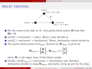bilayer ldpc codes Relay Channel model
relay channel
1 For the source-relay link, x ∈ C, with parity-check matrix H such that
Hx = 0.
2 rate(C) ≤ rate(source → relay). Hence, relay decodes x.
3 rate(C) > rate(source → destination). Hence, destination cannot decode x.
4 The parity-check matrix of Cbilayer denoted by Hbilayer is given by
Hbilayer = [
H
H1
], Hbilayer ⋅ x = [
0
p
],
where H1 is the upper layer of the bilayer graph.
5 Finally, rate(Cbilayer) ≤ rate(source → destination) and, therefore,
destination decodes x using Hbilayer and parity vector p sent by the relay.
Panagiotis Chatzinikolaou (TUC) ldpc codes for the relay channel July 29, 2014 34 / 42
 