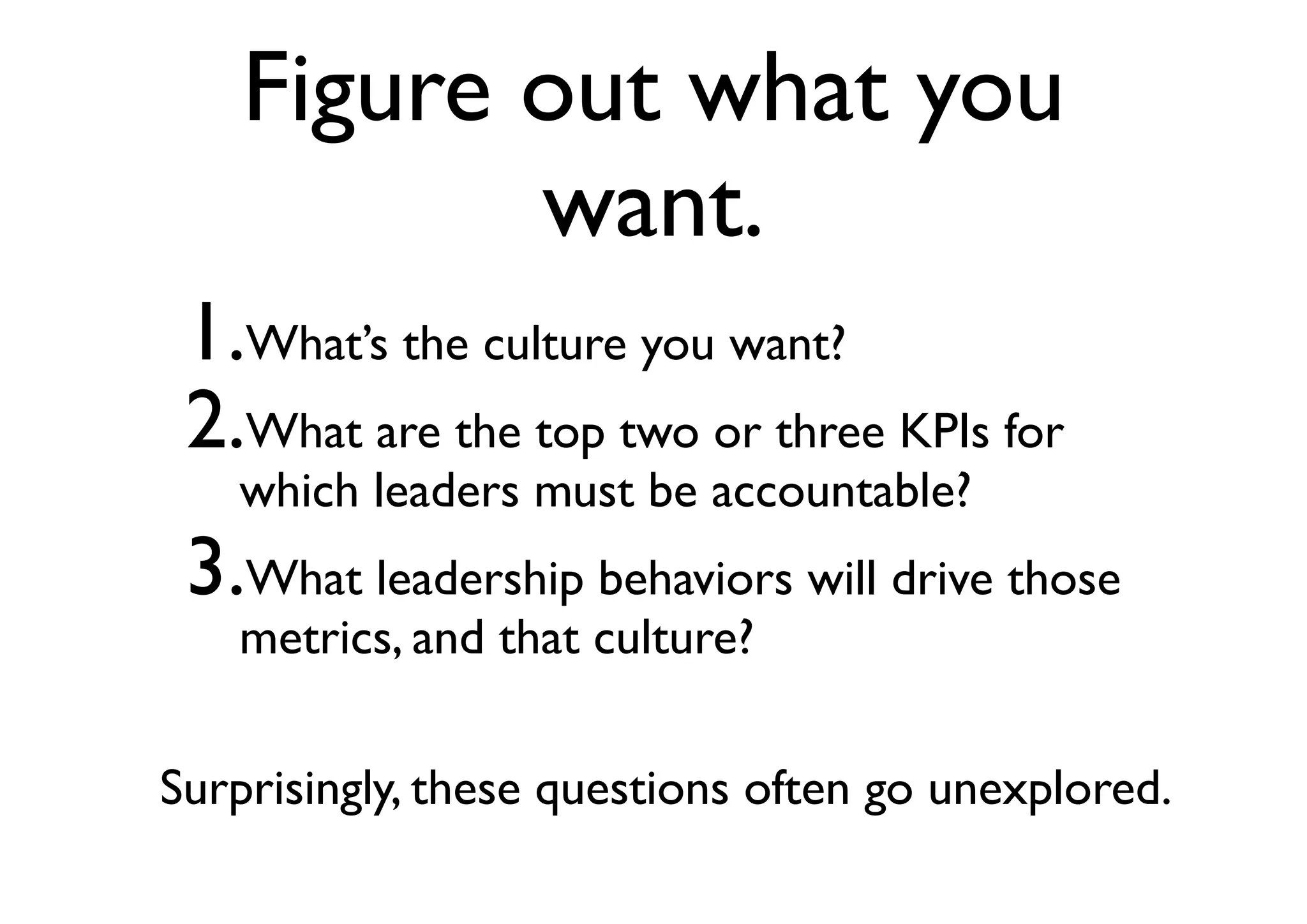 Figure out what you
want.
1.What’s the culture you want?
2.What are the top two or three KPIs for
which leaders must be accountable?
3.What leadership behaviors will drive those
metrics, and that culture?
Surprisingly, these questions often go unexplored.
 