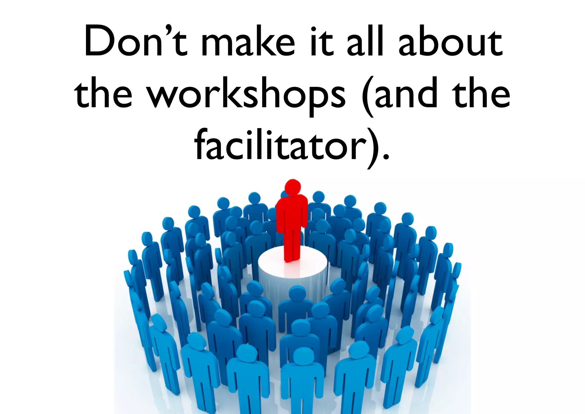 Don’t make it all about
the workshops (and the
facilitator).
 