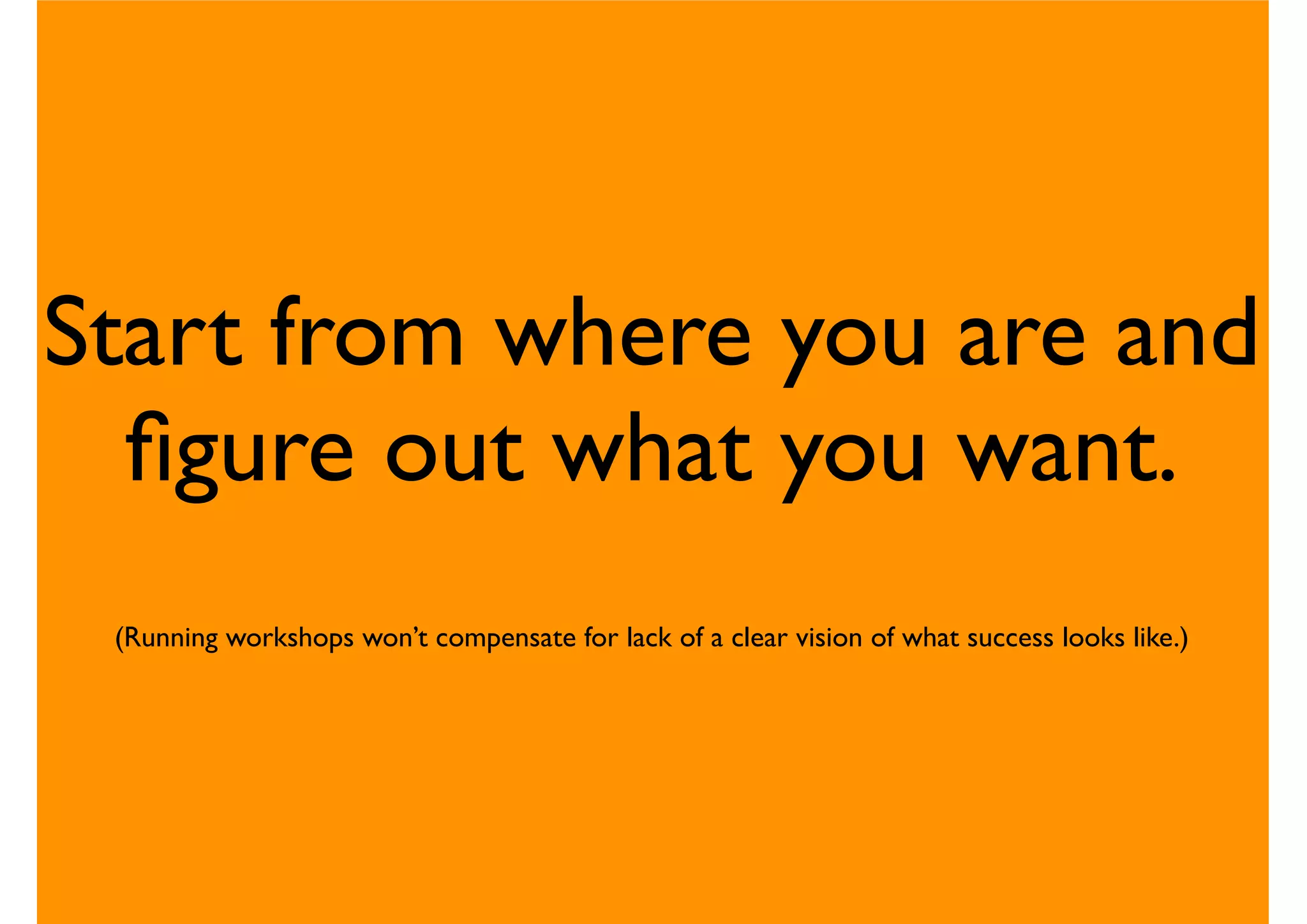 Start from where you are and
ﬁgure out what you want.
(Running workshops won’t compensate for lack of a clear vision of what success looks like.)
 