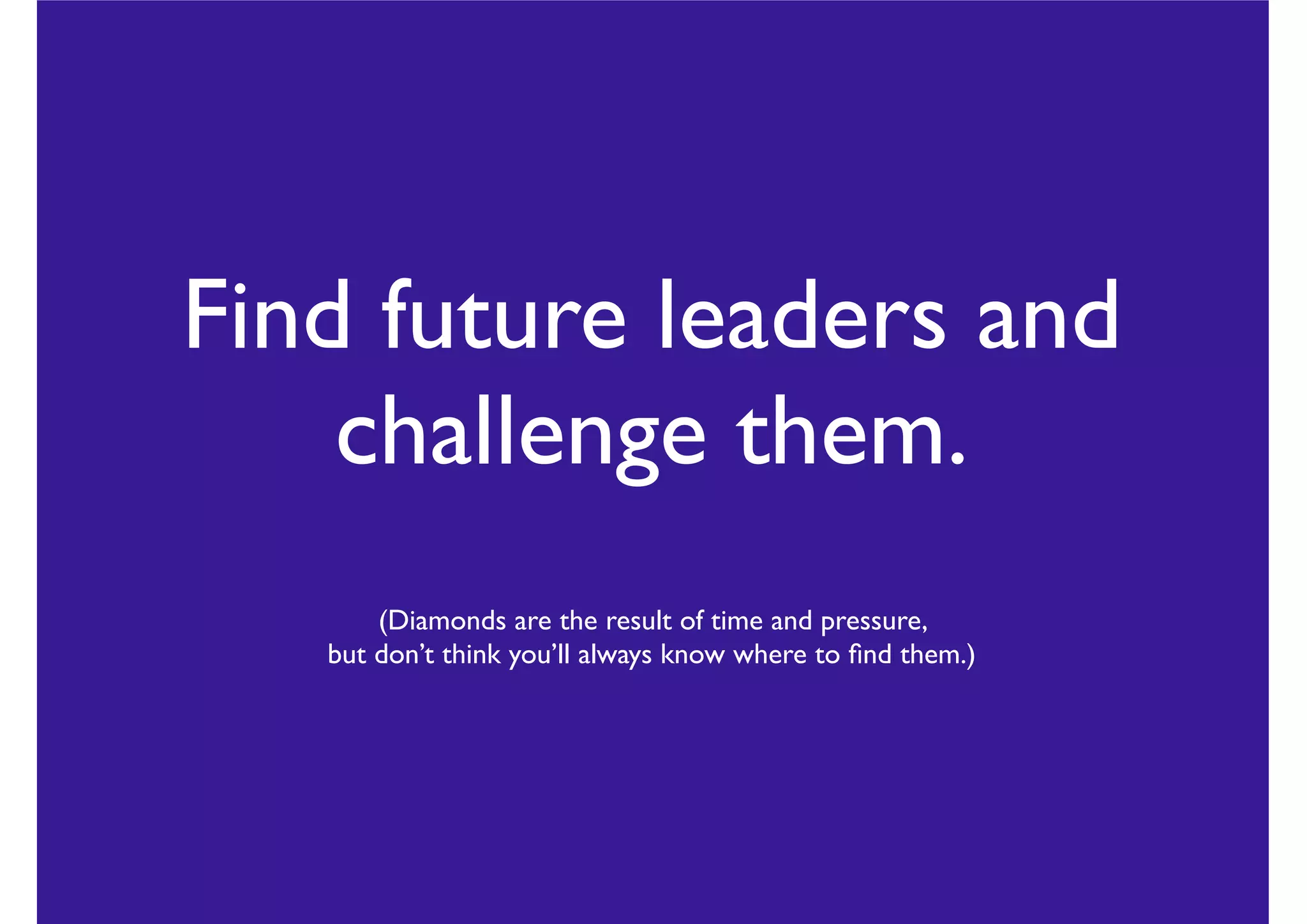 Find future leaders and
challenge them.
(Diamonds are the result of time and pressure,
but don’t think you’ll always know where to ﬁnd them.)
 