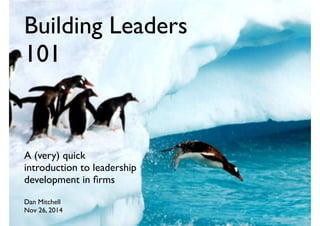 Building Leaders
101
A (very) quick
introduction to leadership
development in ﬁrms
Dan Mitchell
Nov 26, 2014
 