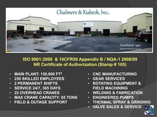 • MAIN PLANT: 150,000 FT2
• 250 SKILLED EMPLOYEES
• 2 PERMANENT SHIFTS
• SERVICE 24/7, 365 DAYS
• 22 OVERHEAD CRANES
• MAX CRANE CAPACITY: 65 TONS
• FIELD & OUTAGE SUPPORT
Chalmers & Kubeck, Inc.
ISO 9001:2008 & 10CFR50 Appendix B / NQA-1 2008/09
NR Certificate of Authorization (Stamp # 105)
• CNC MANUFACTURING
• GEAR SERVICES
• ROTATING EQUIPMENT &
FIELD MACHINING
• WELDING & FABRICATION
• ENGINEERED PUMPS
• THERMAL SPRAY & GRINDING
• VALVE SALES & SERVICE
 