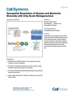 Article
Geospatial Resolution of Human and Bacterial
Diversity with City-Scale Metagenomics
Graphical Abstract
Highlights
d Almost half of all DNA present on the subway’s surfaces
matches no known organism.
d Hundreds of species of bacteria are in the subway, mostly
harmless. More riders bring more diversity.
d One station ﬂooded during Hurricane Sandy still resembles a
marine environment.
d Human allele frequencies in DNA on surfaces can mirror US
Census data.
Authors
Ebrahim Afshinnekoo,
Cem Meydan, ..., Shawn Levy,
Christopher E. Mason
Correspondence
chm2042@med.cornell.edu
In Brief
Afshinnekoo et al. describe a city-scale
molecular proﬁle of DNA collected from a
city’s subway system, public surfaces,
and one waterway. These data enable a
baseline analysis of bacterial, eukaryotic,
and aracheal organisms in the built
environment of mass transit and urban
life.
Afshinnekoo et al., 2015, CELS 1, 1–15
July 29, 2015 ª2015 The Authors
http://dx.doi.org/10.1016/j.cels.2015.01.001
 