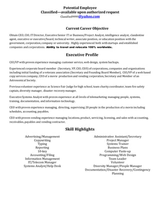 Potential Employee
Classified—available upon authorized request
Classified9999@yahoo.com
Current Career Objective
Obtain CEO, CIO, ITDirector, ExecutiveSenior ITor Business/Project Analyst, intelligence analyst, clandestine
agent, executive or executive/board, technical writer, associate position, or education position with the
government, corporation,company or university. Highly experienced both withstartups and established
companies and corporations. Ability to travel and relocate 100% worldwide.
Executive Profile
CIO/VP with proven experience managing customer service, web design, system backups.
Experienced corporate board member (Secretary, VP,CIO, CEO) of corporations, companies and organizations
including initial funding of a veterans association (Secretary and Founding Board Member), CIO/VP of a web based
copy services company, CEOof a movie production and vending corporation,Secretary and Member of an
Astronomical Society.
Previousvolunteer experience as Science Fair Judge forhigh school, team charity coordinator, team fire safety
captain, diversity manager, disaster recovery manager.
ExecutiveSystems Analyst with proven experience at all levels of telemarketing managing people, systems,
training, documentation, and information technology.
CEO withproven experience managing, directing, supervising 20 people in the production of a movie including
schedules, accounting, payables.
CEO withproven vending experience managing locations,product, servicing, licensing, and sales with accounting,
receivables, payables and vending contractor.
Skill Highlights
Advertising/Management
Copywriting
Typing
Reporting
10-key
Accounting/Filing
Information Management
IT/Telecom Manager
Systems Analyst/Help Desk
Administrative Assistant/Secretary
Project Manager
Systems Trainer
Business Plans
Computer Paste-up
Programming/Web Design
Team Leader
Volunteer
Diversity Manager/People Manager
Documentation/Disaster Recovery/Contingency
Planning
 