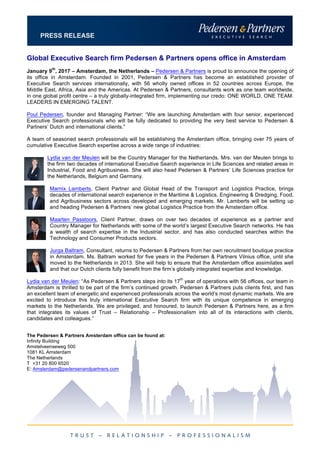 PRESS RELEASE
Global Executive Search firm Pedersen & Partners opens office in Amsterdam
January 9
th
, 2017 – Amsterdam, the Netherlands – Pedersen & Partners is proud to announce the opening of
its office in Amsterdam. Founded in 2001, Pedersen & Partners has become an established provider of
Executive Search services internationally, with 56 wholly owned offices in 52 countries across Europe, the
Middle East, Africa, Asia and the Americas. At Pedersen & Partners, consultants work as one team worldwide,
in one global profit centre – a truly globally-integrated firm, implementing our credo: ONE WORLD. ONE TEAM.
LEADERS IN EMERGING TALENT.
Poul Pedersen, founder and Managing Partner: “We are launching Amsterdam with four senior, experienced
Executive Search professionals who will be fully dedicated to providing the very best service to Pedersen &
Partners’ Dutch and international clients.”
A team of seasoned search professionals will be establishing the Amsterdam office, bringing over 75 years of
cumulative Executive Search expertise across a wide range of industries:
Lydia van der Meulen will be the Country Manager for the Netherlands. Mrs. van der Meulen brings to
the firm two decades of international Executive Search experience in Life Sciences and related areas in
Industrial, Food and Agribusiness. She will also head Pedersen & Partners’ Life Sciences practice for
the Netherlands, Belgium and Germany.
Marnix Lamberts, Client Partner and Global Head of the Transport and Logistics Practice, brings
decades of international search experience in the Maritime & Logistics, Engineering & Dredging, Food,
and Agribusiness sectors across developed and emerging markets. Mr. Lamberts will be setting up
and heading Pedersen & Partners’ new global Logistics Practice from the Amsterdam office.
Maarten Passtoors, Client Partner, draws on over two decades of experience as a partner and
Country Manager for Netherlands with some of the world’s largest Executive Search networks. He has
a wealth of search expertise in the Industrial sector, and has also conducted searches within the
Technology and Consumer Products sectors.
Jurga Baltram, Consultant, returns to Pedersen & Partners from her own recruitment boutique practice
in Amsterdam. Ms. Baltram worked for five years in the Pedersen & Partners Vilnius office, until she
moved to the Netherlands in 2013. She will help to ensure that the Amsterdam office assimilates well
and that our Dutch clients fully benefit from the firm’s globally integrated expertise and knowledge.
Lydia van der Meulen: “As Pedersen & Partners steps into its 17
th
year of operations with 56 offices, our team in
Amsterdam is thrilled to be part of the firm’s continued growth. Pedersen & Partners puts clients first, and has
an excellent team of energetic and experienced professionals across the world’s most dynamic markets. We are
excited to introduce this truly international Executive Search firm with its unique competence in emerging
markets to the Netherlands. We are privileged, and honoured, to launch Pedersen & Partners here, as a firm
that integrates its values of Trust – Relationship – Professionalism into all of its interactions with clients,
candidates and colleagues.”
The Pedersen & Partners Amsterdam office can be found at:
Infinity Building
Amstelveenseweg 500
1081 KL Amsterdam
The Netherlands
T +31 20 800 6520
E: Amsterdam@pedersenandpartners.com
 