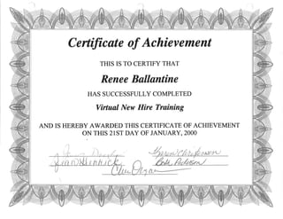 Certificøte of Achiev ement
THIS IS TO CERTIFY THAT
Renee Bølløntine
HAS SUCCESSFULLY COMPLETED
Virtuøl New Hire Training
AND IS HEREBY AWARDED THIS CERTIFICATE OF ACHIEVEMENT
ON THIS 21ST DAY OF JANUARY, 2OOO
 