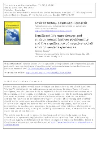 This article was downloaded by: [71.225.247.241]
On: 12 June 2014, At: 16:02
Publisher: Routledge
Informa Ltd Registered in England and Wales Registered Number: 1072954 Registered
office: Mortimer House, 37-41 Mortimer Street, London W1T 3JH, UK
Environmental Education Research
Publication details, including instructions for authors and
subscription information:
http://www.tandfonline.com/loi/ceer20
Significant life experiences and
environmental justice: positionality
and the significance of negative social/
environmental experiences
Donovon Ceaser
a
a
Sociology, Louisiana State University, Baton Rouge, LA, USA
Published online: 27 May 2014.
To cite this article: Donovon Ceaser (2014): Significant life experiences and environmental justice:
positionality and the significance of negative social/environmental experiences, Environmental
Education Research, DOI: 10.1080/13504622.2014.910496
To link to this article: http://dx.doi.org/10.1080/13504622.2014.910496
PLEASE SCROLL DOWN FOR ARTICLE
Taylor & Francis makes every effort to ensure the accuracy of all the information (the
“Content”) contained in the publications on our platform. However, Taylor & Francis,
our agents, and our licensors make no representations or warranties whatsoever as to
the accuracy, completeness, or suitability for any purpose of the Content. Any opinions
and views expressed in this publication are the opinions and views of the authors,
and are not the views of or endorsed by Taylor & Francis. The accuracy of the Content
should not be relied upon and should be independently verified with primary sources
of information. Taylor and Francis shall not be liable for any losses, actions, claims,
proceedings, demands, costs, expenses, damages, and other liabilities whatsoever or
howsoever caused arising directly or indirectly in connection with, in relation to or arising
out of the use of the Content.
This article may be used for research, teaching, and private study purposes. Any
substantial or systematic reproduction, redistribution, reselling, loan, sub-licensing,
systematic supply, or distribution in any form to anyone is expressly forbidden. Terms &
Conditions of access and use can be found at http://www.tandfonline.com/page/terms-
and-conditions
 