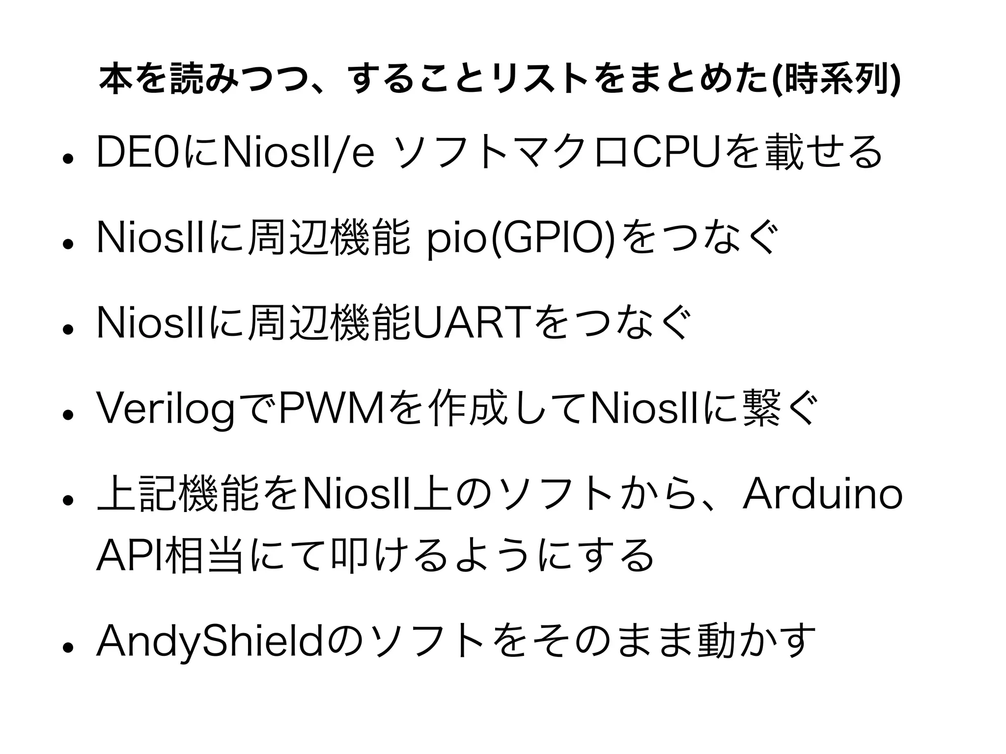 本を読みつつ、することリストをまとめた(時系列)

• DE0にNiosII/e ソフトマクロCPUを載せる
• NiosIIに周辺機能 pio(GPIO)をつなぐ
• NiosIIに周辺機能UARTをつなぐ
• VerilogでPWMを作成してNiosIIに繋ぐ
• 上記機能をNiosII上のソフトから、Arduino
 API相当にて叩けるようにする

• AndyShieldのソフトをそのまま動かす
 