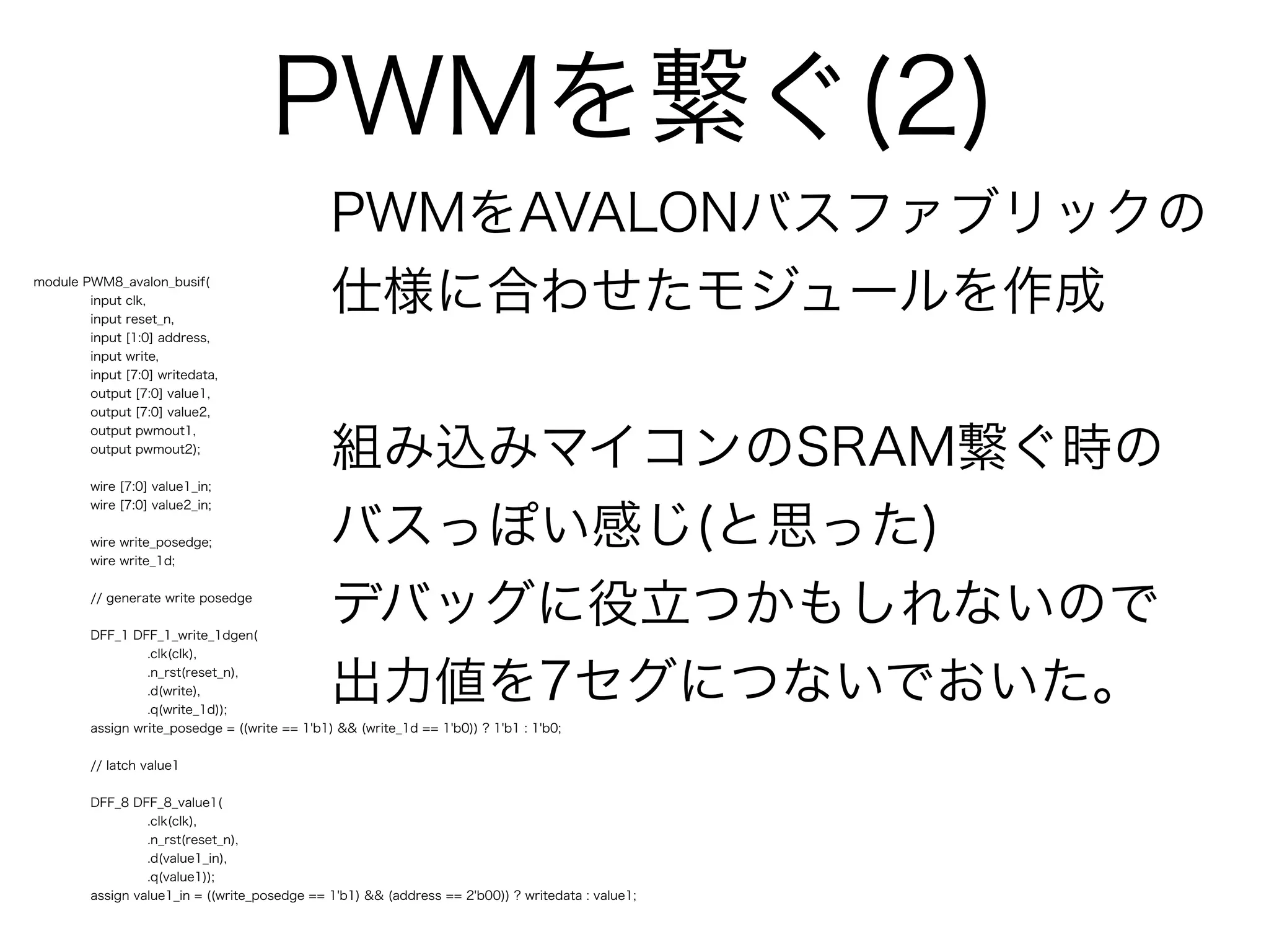 PWMを繋ぐ(2)
                                                PWMをAVALONバスファブリックの
module PWM8_avalon_busif(
        input clk,
        input reset_n,
                                                仕様に合わせたモジュールを作成
        input [1:0] address,
        input write,
        input [7:0] writedata,
        output [7:0] value1,
        output [7:0] value2,



                                                組み込みマイコンのSRAM繋ぐ時の
        output pwmout1,
        output pwmout2);


         wire [7:0] value1_in;



                                                バスっぽい感じ(と思った)
         wire [7:0] value2_in;


         wire write_posedge;
         wire write_1d;


         // generate write posedge


         DFF_1 DFF_1_write_1dgen(
                                                デバッグに役立つかもしれないので
                  .clk(clk),
                  .n_rst(reset_n),
                  .d(write),
                  .q(write_1d));
                                                出力値を7セグにつないでおいた。
         assign write_posedge = ((write == 1'b1) && (write_1d == 1'b0)) ? 1'b1 : 1'b0;


         // latch value1


         DFF_8 DFF_8_value1(
                  .clk(clk),
                  .n_rst(reset_n),
                  .d(value1_in),
                  .q(value1));
         assign value1_in = ((write_posedge == 1'b1) && (address == 2'b00)) ? writedata : value1;
 