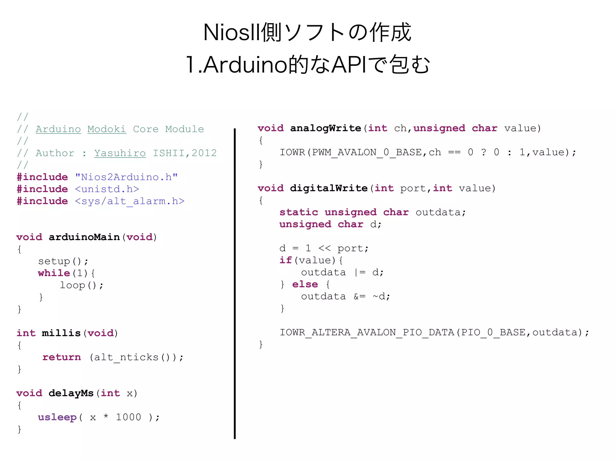 NiosII側ソフトの作成
                         1.Arduino的なAPIで包む

//
// Arduino Modoki Core Module     void analogWrite(int ch,unsigned char value)
//                                {
// Author : Yasuhiro ISHII,2012      IOWR(PWM_AVALON_0_BASE,ch == 0 ? 0 : 1,value);
//                                }
#include "Nios2Arduino.h"
#include <unistd.h>               void digitalWrite(int port,int value)
#include <sys/alt_alarm.h>        {
                                     static unsigned char outdata;
                                     unsigned char d;
void arduinoMain(void)
{                                     d = 1 << port;
   setup();                           if(value){
   while(1){                             outdata |= d;
       loop();                        } else {
   }                                     outdata &= ~d;
}                                     }

int millis(void)                      IOWR_ALTERA_AVALON_PIO_DATA(PIO_0_BASE,outdata);
{                                 }
    return (alt_nticks());
}

void delayMs(int x)
{
   usleep( x * 1000 );
}
 