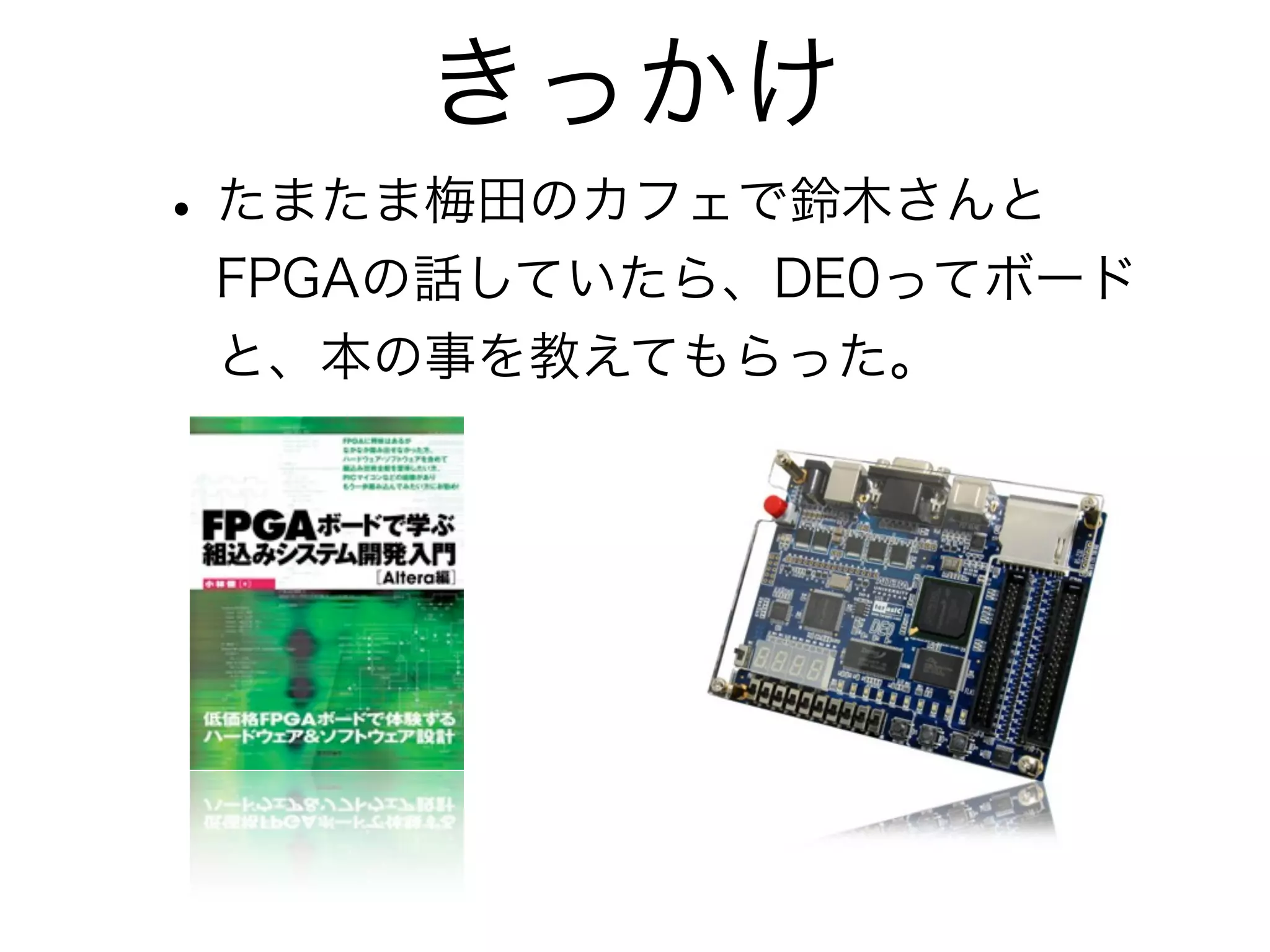 きっかけ
• たまたま梅田のカフェで鈴木さんと
 FPGAの話していたら、DE0ってボード
 と、本の事を教えてもらった。
 