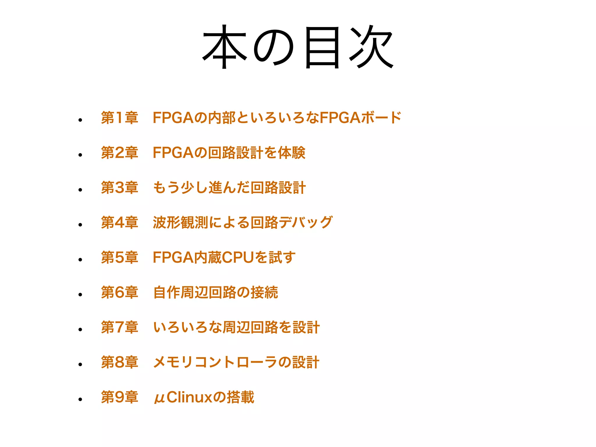 本の目次
•   第1章 FPGAの内部といろいろなFPGAボード

•   第2章 FPGAの回路設計を体験

•   第3章 もう少し進んだ回路設計

•   第4章 波形観測による回路デバッグ

•   第5章 FPGA内蔵CPUを試す

•   第6章 自作周辺回路の接続

•   第7章 いろいろな周辺回路を設計

•   第8章 メモリコントローラの設計

•   第9章 μClinuxの搭載
 