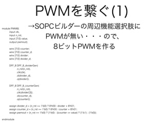 PWMを繋ぐ(1)
module PWM8(               →SOPCビルダーの周辺機能選択肢に
     input clk,
     input n_rst,
     input [7:0] value,       PWMが無い・・・ので、
     output pwmout);


      wire   [7:0]   counter;   8ビットPWMを作る
      wire   [7:0]   counter_d;
      wire   [7:0]   divider;
      wire   [7:0]   divider_d;


      DFF_8 DFF_8_dividerGen(
           .n_rst(n_rst),
           .clk(clk),
           .d(divider_d),
           .q(divider));


      DFF_8 DFF_8_counterGen(
           .n_rst(n_rst),
           .clk(divider[3]),
           .d(counter_d),
           .q(counter));


      assign divider_d = (n_rst == 1'b0) ? 8'h00 : divider + 8'h01;
      assign counter_d = (n_rst == 1'b0) ? 8'h00 : counter + 8'h01;
      assign pwmout = (n_rst == 1'b0) ? (1'b0) : ((counter <= value) ? (1'b1) : (1'b0));


endmodule
 