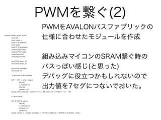 PWMを繋ぐ(2)
                                                PWMをAVALONバスファブリックの
module PWM8_avalon_busif(
        input clk,
        input reset_n,
                                                仕様に合わせたモジュールを作成
        input [1:0] address,
        input write,
        input [7:0] writedata,
        output [7:0] value1,
        output [7:0] value2,



                                                組み込みマイコンのSRAM繋ぐ時の
        output pwmout1,
        output pwmout2);


         wire [7:0] value1_in;



                                                バスっぽい感じ(と思った)
         wire [7:0] value2_in;


         wire write_posedge;
         wire write_1d;


         // generate write posedge


         DFF_1 DFF_1_write_1dgen(
                                                デバッグに役立つかもしれないので
                  .clk(clk),
                  .n_rst(reset_n),
                  .d(write),
                  .q(write_1d));
                                                出力値を7セグにつないでおいた。
         assign write_posedge = ((write == 1'b1) && (write_1d == 1'b0)) ? 1'b1 : 1'b0;


         // latch value1


         DFF_8 DFF_8_value1(
                  .clk(clk),
                  .n_rst(reset_n),
                  .d(value1_in),
                  .q(value1));
         assign value1_in = ((write_posedge == 1'b1) && (address == 2'b00)) ? writedata : value1;
 