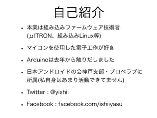 自己紹介
• 本業は組み込みファームウェア技術者
  (μITRON、組み込みLinux等)

• マイコンを使用した電子工作が好き
• Arduinoは去年から触りだしました
• 日本アンドロイドの会神戸支部・プロペラブに
  所属(私自身はあまり活動できてません)

• Twitter : @yishii
• Facebook : facebook.com/ishiiyasu
 