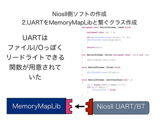 NiosII側ソフトの作成
   2.UARTをMemoryMapLibと繋ぐクラス作成
                unsigned char SerialStream::read(void)
                {
                    unsigned char ret = 0;


   UARTは            if(mBufferedStream->size() >= 1){
                    mBufferedStream->pop(ret);
                    }


ファイルI/Oっぽく      }
                    return(ret);


                int SerialStream::write(unsigned char* buff,int len)

リードライトできる       {

                }
                    fwrite(buff,len,1,fp);



 関数が用意されて       void SerialStream::flush(void)
                {
                    mBufferedStream->flush();
                }
    いた          void SerialStream::setInterface(int* s)
                {
                    fp = fopen(UART_0_NAME,"w+");
                    if(fp != NULL){
                         mConnected = true;
                    }
                }




 MemoryMapLib              NiosII UART/BT
 