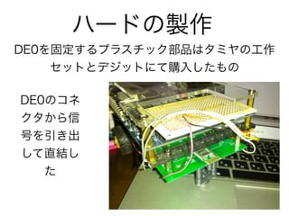 ハードの製作
DE0を固定するプラスチック部品はタミヤの工作
    セットとデジットにて購入したもの

DE0のコネ
クタから信
号を引き出
して直結し
   た
 