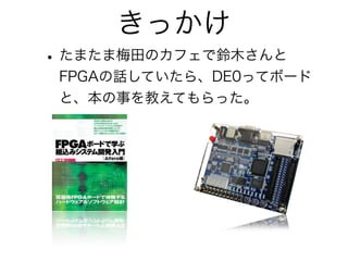 きっかけ
• たまたま梅田のカフェで鈴木さんと
 FPGAの話していたら、DE0ってボード
 と、本の事を教えてもらった。
 