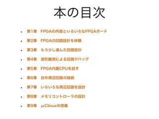 本の目次
•   第1章 FPGAの内部といろいろなFPGAボード

•   第2章 FPGAの回路設計を体験

•   第3章 もう少し進んだ回路設計

•   第4章 波形観測による回路デバッグ

•   第5章 FPGA内蔵CPUを試す

•   第6章 自作周辺回路の接続

•   第7章 いろいろな周辺回路を設計

•   第8章 メモリコントローラの設計

•   第9章 μClinuxの搭載
 