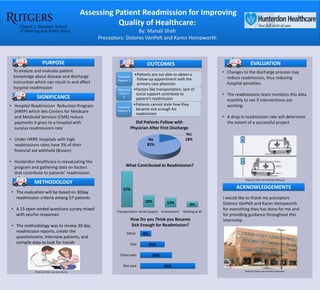 Assessing Patient Readmission for Improving
Quality of Healthcare:
By: Manali Shah
Preceptors: Dolores VanPelt and Karen Hempworth
To analyze and evaluate patient
knowledge about disease and discharge
instruction which can result in and affect
hospital readmission
• Hospital Readmission Reduction Program
(HRRP) which lets Centers for Medicare
and Medicaid Services (CMS) reduce
payments it gives to a hospital with
surplus readmissions rate
• Under HRRP, hospitals with high
readmissions rates have 3% of their
financial aid withheld (Brown)
• Hunterdon Healthcare is reevaluating the
program and gathering data on factors
that contribute to patients’ readmission
• Changes to the discharge process may
reduce readmission, thus reducing
hospital penalties.
• The readmissions team monitors this data
monthly to see if interventions are
working.
• A drop in readmission rate will determine
the extent of a successful project
PURPOSE OUTCOMES
SIGNIFICANCE
EVALUATION
ACKNOWLEDGEMENTS
METHODOLOGY
I would like to thank my preceptors
Dolores VanPelt and Karen Hempworth
for everything they has done for me and
for providing guidance throughout this
internship .
Photo by Flickr user Brandon Bartosek
• The evaluation will be based on 30day
readmission criteria among 57 patients
• A 15 open-ended questions survey mixed
with yes/no responses
• The methodology was to review 30 day
readmission reports, create the
questionnaire, interview patients, and
compile data to look for trends
Yes
18%No
82%
Did Patients Follow with
Physician After First Discharge
57%
19% 15% 9%
Transportation Social Support Environment Nothing at all
What Contributed to Readmission?
45%
26%
20%
9%
Not sure
Chest pain
Diet
Other
How Do you Think you Became
Sick Enough for Readmission?
•Patients are not able to obtain a
follow-up appointment with the
primary care physician
Potential
Pattern 1
•Factors like transportation, lack of
social support contribute to
patient’s readmission
Potential
Pattern
2
•Patients cannot state how they
became sick enough for
readmission
Potential
Pattern 3
Photo by Flickr user John Burke
 