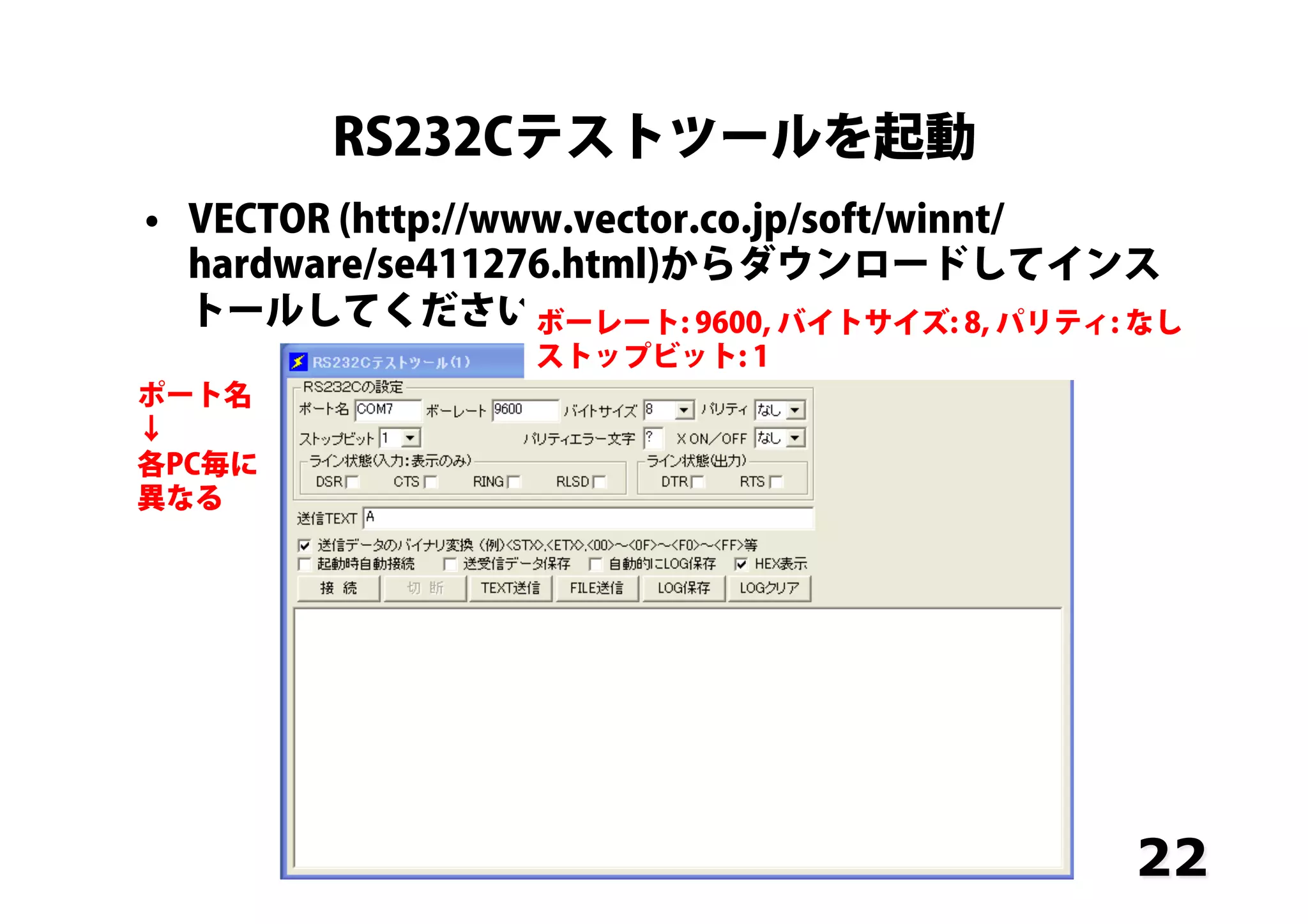 RS232Cテストツールを起動
•  VECTOR (http://www.vector.co.jp/soft/winnt/
hardware/se411276.html)からダウンロードしてインス
トールしてください
22
ポート名
↓
各PC毎に
異なる
ボーレート: 9600, バイトサイズ: 8, パリティ: なし
ストップビット: 1
 