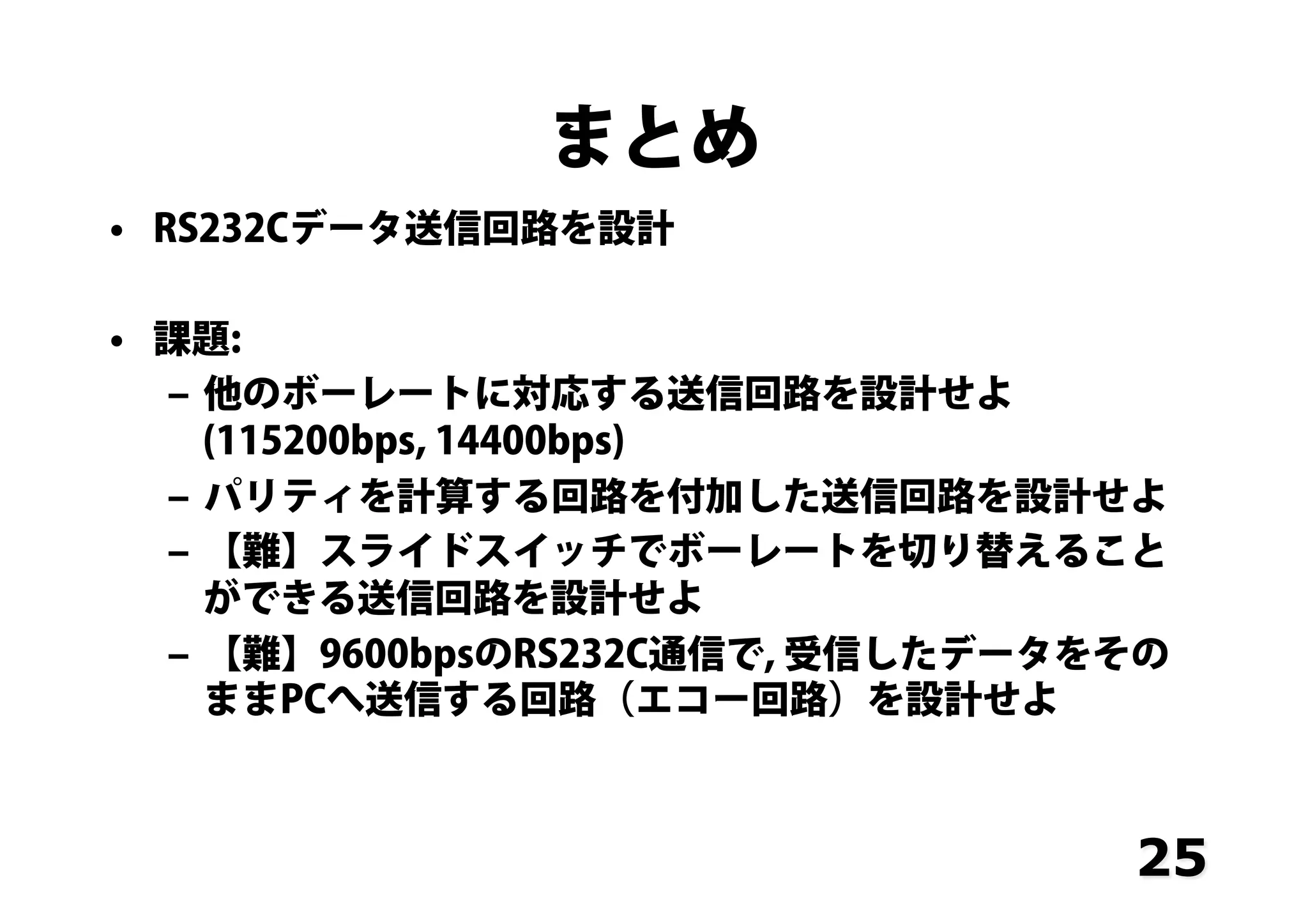 まとめ
•  RS232Cデータ送信回路を設計
•  課題:
‒  他のボーレートに対応する送信回路を設計せよ
(115200bps, 14400bps)
‒  パリティを計算する回路を付加した送信回路を設計せよ
‒  【難】スライドスイッチでボーレートを切り替えること
ができる送信回路を設計せよ
‒  【難】9600bpsのRS232C通信で, 受信したデータをその
ままPCへ送信する回路（エコー回路）を設計せよ
25
 