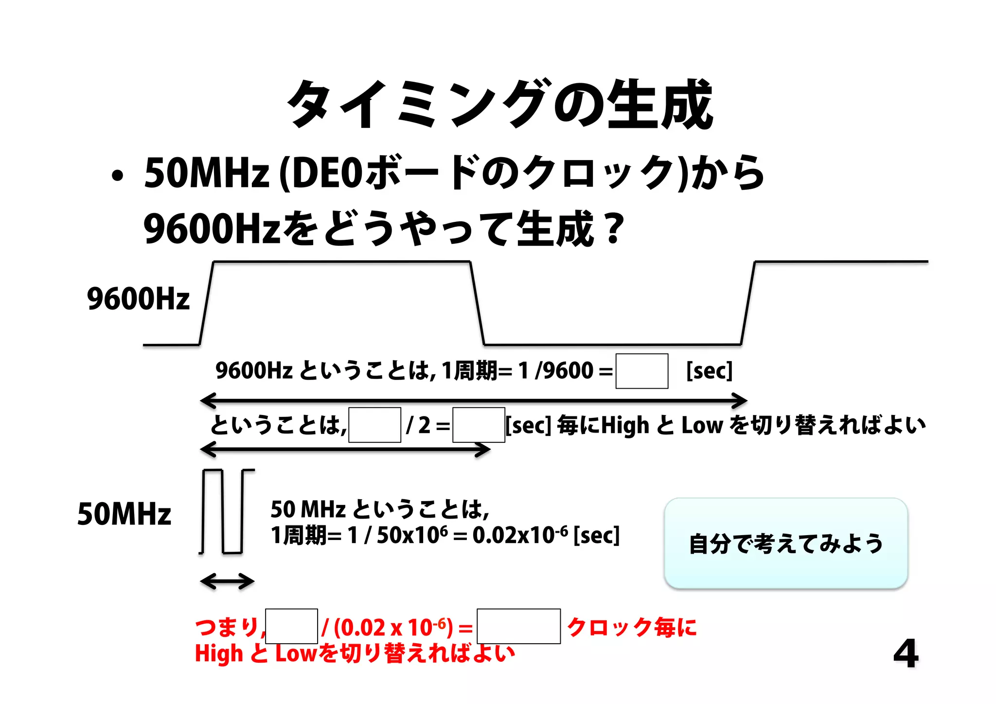 タイミングの生成
•  50MHz (DE0ボードのクロック)から
9600Hzをどうやって生成？
4
9600Hz ということは, 1周期= 1 /9600 = 0.04 [sec]
9600Hz	
ということは, 0.04 / 2 = 0.02 [sec] 毎にHigh と Low を切り替えればよい
50MHz	
 50 MHz ということは,
1周期= 1 / 50x106 = 0.02x10-6 [sec]
つまり, 0.02 / (0.02 x 10-6) = 100,000 クロック毎に
High と Lowを切り替えればよい
自分で考えてみよう
 