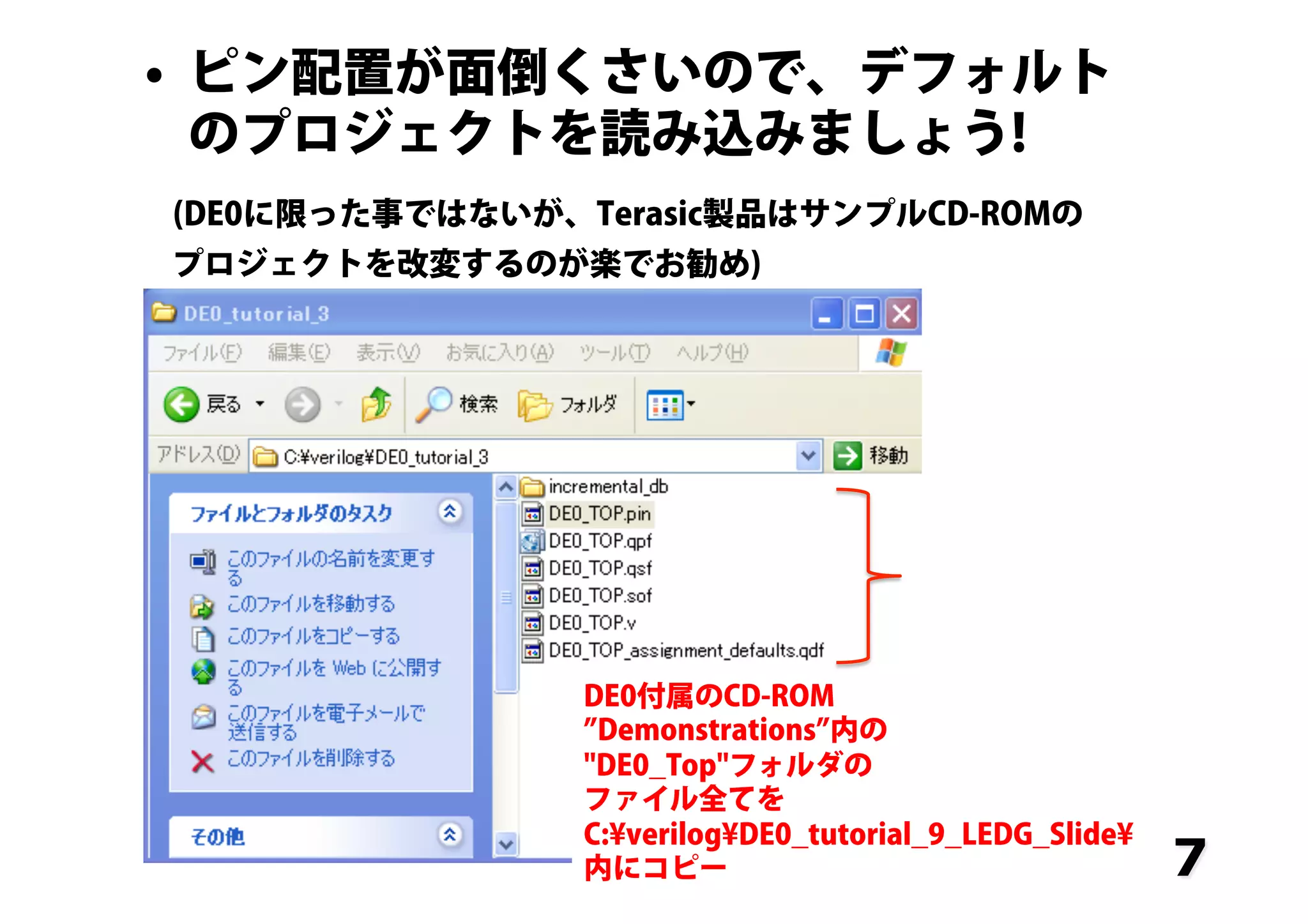 7
•  ピン配置が面倒くさいので、デフォルト
のプロジェクトを読み込みましょう!
(DE0に限った事ではないが、Terasic製品はサンプルCD-ROMの
プロジェクトを改変するのが楽でお勧め)
DE0付属のCD-ROM
Demonstrations 内の
"DE0_Top"フォルダの
ファイル全てを
C:¥verilog¥DE0_tutorial_9_LEDG_Slide¥
内にコピー
 