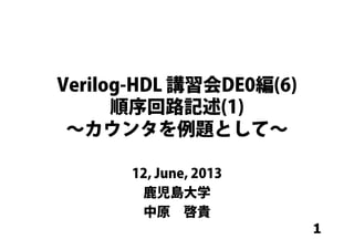 1
Verilog-HDL 講習会DE0編(6)
順序回路記述(1)
∼カウンタを例題として∼
12, June, 2013
鹿児島大学
中原 啓貴
 