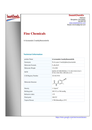 SwastiChemEx
Address:
Bangalore, Karnataka,
Zip:560100
www.swastichemex.com
Swasti.chemex@gmail.com
https://sites.google.com/site/swastichemex
/products
Fine Chemicals
4-Acetamido-2-methylbenzonitrile
Technical Information
product Name 4-Acetamido-2-methylbenzonitrile
Synonyms N-(4-cyano-3-methylphenyl)acetamide
Molecular Formula C10H10N2O
Molecular Weight 174.1992
InChI
InChI=1/C10H10N2O/c1-7-5-10(12-8(2)13)4-3-
9(7)6-11/h3-5H,1-2H3,(H,12,13)
CAS Registry Number 321162-59-8
Molecular Structure
Density 1.13g/cm3
Boiling point 385.5°C at 760 mmHg
Refractive index 1.55
Flash point 186.9°C
Vapour Pressur 3.79E-06mmHg at 25°C
 