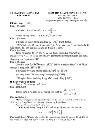 SỞ GIÁO DỤC VÀ ĐÀO TẠO
HẢI DƯƠNG

KIỂM TRA CHẤT LƯỢNG HỌC KỲ I
Năm học: 2012-2013
Môn thi: TOÁN - Lớp 11
Thời gian: 90 phút (không kể thời gian phát đề)

I/ Phần chung: (8 điểm)
Câu 1: (3 điểm)

x
−3
3
sin 4 x + 3cos4 x = 2

a/ Tìm tập xác định hàm số: y = tan
b/ Giải phương trình:
Câu 2: (2 điểm)

a/ Tìm hệ số của x trong khai triển ( 2 − 3x ) thành đa thức
b/ Một bình chứa 11 viên bi, trong đó có 5 viên bi màu xanh, 6 viên bi màu đỏ. Lấy
ngẫu nhiên 3 bi. Tính xác suất sao cho có ít nhất 1 bi xanh.
Câu 3: (1 điểm)
Trong hệ trục toạ độ Oxy cho A(-2,1) và đường thẳng d có phương trình:
d : 2 x − y + 5 = 0 . Tìm toạ độ ảnh của A và phương trình đường thẳng ảnh của d qua
10

5

0

phép quay tâm O, góc quay 90 .
Câu 4: (2 điểm)
Cho hình chóp S . ABCD có đáy ABCD là hình bình hành tâm O . Gọi M , N
lần lượt là trung điểm AD và SB .
a/ Tìm giao tuyến của hai mặt phẳng ( SAB ) và ( SCD )
b/ Chứng minh: ON song song với mặt phẳng ( SAD )

c/ Tìm giao điểm của đường thẳng MN và mặt phẳng ( SAC )
II/ Phần tự chọn: (2 điểm)
Phần 1: Theo chương trình chuẩn
Câu 5a: (1 điểm)

u2 + u4 = 8
u3 + u5 = 14

Tìm số hạng u1 và công sai d của cấp số cộng biết: 

Câu 6a: (1 điểm)
Một đội văn nghệ có 20 người, trong đó có 10 nam và 10 nữ. Hỏi có bao nhiêu
cách chọn ra 5 người sao cho có đúng 2 nam trong 5 người đó.
Phần 2: Theo chương trình nâng cao
Câu 5b: (1 điểm). Tìm giá trị lớn nhất và giá trị nhỏ nhất của hàm số:

π

y = −1 − cos 2  2 x + 
3


Câu 6b: (1 điểm). Một đội văn nghệ có 20 người, trong đó có 10 nam và 10 nữ. Hỏi có
bao nhiêu cách chọn ra 5 người sao cho có đúng 2 nam trong 5 người đó.

 