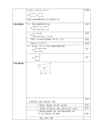 ⇔ (2 − y − 3)2 + ( y − 1) 2 = 4

0.25đ

 y =1
x =1
⇔
⇒
 y = −1  x = 3

Vậy có hai điểm M1(1; 1) và M2(-1; 3)
1)

Hệ có nghiệm là (2; yo )
 2m + 2 − yo = m + 2
⇔
 2m − (m + 1) yo = −2

0.25

 yo = m (1)
⇔
2m − (m + 1) yo = −2 (2)
Thế yo = m vào (2) ta được : m2- m – 2 = 0

Câu 5b(2đ)

0.25

Vậy m = - 1 ; m = 2
2)

0.25
0.25

2

(m-1)x – 4x + 3 = 0 có 2 nghiệm phân biệt
 4 − 3(m − 1) > 0
⇔
m − 1 ≠ 0
7

m <
⇔
3
m ≠ 1


0.5

0.5

Câu 6b(1đ)

0.25
2 AM DE = ( AB + AC )( AE − AD)
= AB AE − AB AD + AC AE − AC AD
= AB AE − AC AD (vì AB ⊥ AD và AC ⊥ AE )
= AB.AE.cos(90o +A) – AC.AD.cos(90o +A)
= 0 (vì AB.AE = AC.AD)
Vậy : AM ⊥ DE

0.25
0.25
0.25

 