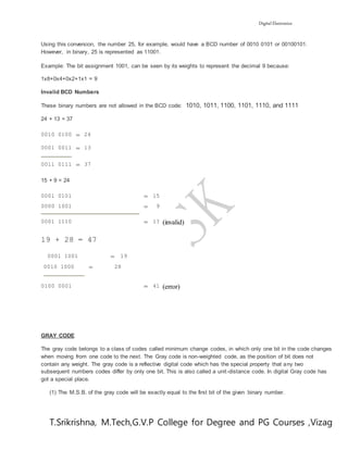 Digital Electronics
T.Srikrishna, M.Tech,G.V.P College for Degree and PG Courses ,Vizag
Using this conversion, the number 25, for example, would have a BCD number of 0010 0101 or 00100101.
However, in binary, 25 is represented as 11001.
Example: The bit assignment 1001, can be seen by its weights to represent the decimal 9 because:
1x8+0x4+0x2+1x1 = 9
Invalid BCD Numbers
These binary numbers are not allowed in the BCD code: 1010, 1011, 1100, 1101, 1110, and 1111
24 + 13 = 37
0010 0100 = 24
0001 0011 = 13
0011 0111 = 37
15 + 9 = 24
0001 0101 = 15
0000 1001 = 9
0001 1110 = 1? (invalid)
19 + 28 = 47
0001 1001 = 19
0010 1000 = 28
0100 0001 = 41 (error)
GRAY CODE
The gray code belongs to a class of codes called minimum change codes, in which only one bit in the code changes
when moving from one code to the next. The Gray code is non-weighted code, as the position of bit does not
contain any weight. The gray code is a reflective digital code which has the special property that any two
subsequent numbers codes differ by only one bit. This is also called a unit-distance code. In digital Gray code has
got a special place.
(1) The M.S.B. of the gray code will be exactly equal to the first bit of the given binary number.
 