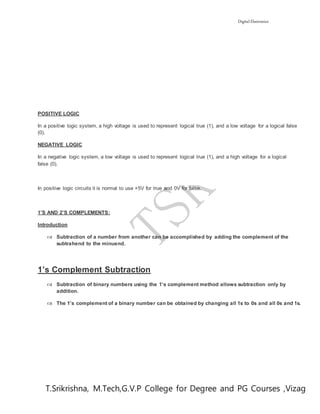 Digital Electronics
T.Srikrishna, M.Tech,G.V.P College for Degree and PG Courses ,Vizag
POSITIVE LOGIC
In a positive logic system, a high voltage is used to represent logical true (1), and a low voltage for a logical false
(0).
NEGATIVE LOGIC
In a negative logic system, a low voltage is used to represent logical true (1), and a high voltage for a logical
false (0).
In positive logic circuits it is normal to use +5V for true and 0V for false.
1’S AND 2’S COMPLEMENTS:
Introduction
 Subtraction of a number from another can be accomplished by adding the complement of the
subtrahend to the minuend.
1’s Complement Subtraction
 Subtraction of binary numbers using the 1’s complement method allows subtraction only by
addition.
 The 1’s complement of a binary number can be obtained by changing all 1s to 0s and all 0s and 1s.
 